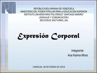 REPÚBLICA BOLIVARIANA DE VENEZUELA
MINESTERIO DEL PODER POPULAR PARA LA EDUCACIÓN SUPERIOR
INSTITUTO UNIVERSITARIO POLITÉNICO “SANTIAGO MARIÑO”
LENGUAJE Y COMUNICACIÓN I
SECCIÓN B, NOCTURNO, (45)

Expresión Corporal
Integrante:
Ana Karina Mora

CARACAS, 30 DE ENERO DE 2014

 