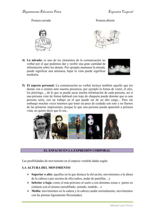 Departamento EducaciónFísica Expresión Corporal
Manuel Lara Torres
Postura cerrada Postura abierta
4) La mirada: es uno de los elementos de la comunicación no
verbal por el que podemos dar y recibir una gran cantidad de
información sobre los demás. Por ejemplo mantener la mirada,
puede significar una amenaza, bajar la vista puede significar
modestia.
5) El aspecto personal: La comunicación no verbal incluye también aquello que los
demás ven o sienten ante nuestra presencia, por ejemplo la forma de vestir, el olor,
los piercings..., de lo que se puede sacar mucha información de cada persona, así si
una persona viste de forma habitual con traje de chaqueta puede denotar que es una
persona seria, con un trabajo en el que puede ser de un alto cargo... Pero sin
embargo muchas veces tenemos que tener un poco de cuidado con esto y no fiarnos
de las primeras impresiones, porque lo que una persona pueda aparentar a primera
vista, no quiere decir que lo sea..
EL ESPACIO EN LA EXPRESIÓN CORPORAL
Las posibilidades de movimiento en el espacio vendrán dadas según:
LA ALTURA DEL MOVIMIENTO
 Superior o alta: aquellas en la que destaca la elevación, movimientos a la altura
de la cabeza o por encima de ella (saltos, andar de puntillas…).
 Inferior o baja: como el más próximo al suelo o con distintas zonas o partes en
contacto con el mismo (arrodillado, sentado, tendido…).
 Media: movimientos en la cadera y la cabeza (andar normalmente, movimientos
con las piernas ligeramente flexionadas).
 