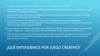 ¿QUÉ ENTENDEMOS POR JUEGO CREATIVO?
 El juego creativo es aquel que posibilita un encuentro grupal entre los niños.
 Dentro del juego creativo estarían englobadas todas las actividades lúdicas que nos acerquen a juegos
inventados o recreados por los niños.
 La participación de todo grupo y el establecer unas normas muy claras nos lleva a recrear situaciones
liberadoras y facilitadoras de creatividad.
 En el juego creativo nos movemos, nos buscamos, nos desbloqueamos, nos entrelazamos,
conformando un diálogo con otro lenguaje. En este nuevo lenguaje ganamos confianza y seguridad, al
romper las barreras del contacto corporal.
 Entrar, pues, en este “bullicio”, de desbloqueo corporal, nos permite iniciar ya un juego tremendamente
creador: "jugar a ser” a partir del propio ritmo de los demás, de los pulsos, de los latidos, etc.
 Estas mezclas y observaciones de ritmos que se producen en este tipo de juego, de forma natural, nos
van a transformar en diferentes personajes (vaquero, gato, bailarín, equilibrista, etc.) y harán que el
juego se vuelva colectivo.
 