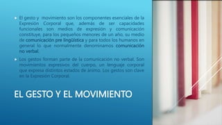 EL GESTO Y EL MOVIMIENTO
 El gesto y movimiento son los componentes esenciales de la
Expresión Corporal que, además de ser capacidades
funcionales son medios de expresión y comunicación
constituye, para los pequeños menores de un año, su medio
de comunicación pre lingüística y para todos los humanos en
general lo que normalmente denominamos comunicación
no verbal.
 Los gestos forman parte de la comunicación no verbal. Son
movimientos expresivos del cuerpo, un lenguaje corporal
que expresa distintos estados de ánimo. Los gestos son clave
en la Expresión Corporal.
 