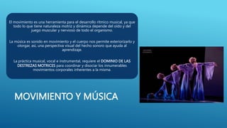 MOVIMIENTO Y MÚSICA
El movimiento es una herramienta para el desarrollo rítmico musical, ya que
todo lo que tiene naturaleza motriz y dinámica depende del oído y del
juego muscular y nervioso de todo el organismo.
La música es sonido en movimiento y el cuerpo nos permite exteriorizarlo y
otorgar, así, una perspectiva visual del hecho sonoro que ayuda al
aprendizaje.
La práctica musical, vocal e instrumental, requiere el DOMINIO DE LAS
DESTREZAS MOTRICES para coordinar y disociar los innumerables
movimientos corporales inherentes a la misma.
 