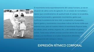 EXPRESIÓN RÍTMICO CORPORAL
El movimiento brota espontáneamente del cuerpo humano, ya sea en
situación de calma como de agitación. En un estado de normalidad y
reposo que consideraríamos de quietud total, el cuerpo no se paraliza,
continua funcionando y generando movimientos, gestos que
confirman la existencia de tono vital. La respiración, el parpadeo,
ligeros gestos y movimientos musculares indican de forma visible que
estamos vivos, pero en nuestro interior el movimiento fluye en todas
las células, poros, arterias, órganos, etc., y ahí también se genera
sonido. Todas estas señales sonoras conviven dentro de nuestro
cuerpo y se manifiestan en el plano temporal en diferentes
organizaciones del tiempo o ritmos.
 