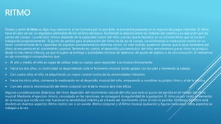 RITMO
Poseer y sentir el ritmo es algo muy natural en el ser humano por lo que éste, se encuentra presente en la mayoría de juegos infantiles. El ritmo
tiene el valor de ser un regulador admirable de los centros nerviosos, facilitando la relación entre las órdenes del cerebro y su ejecución por las
partes del cuerpo. La precisión rítmica depende de la capacidad motriz del niño, a la vez que la favorece, es un proceso lento que se ha de ir
trabajando progresivamente. El punto de partida para la educación del ritmo ha de ser el cuerpo, convirtiéndose la maduración motriz en un
factor condicionante de la capacidad de expresar sonoramente los distintos ritmos. En este sentido, podemos afirmar que la base verdadera del
ritmo se encuentra en el movimiento corporal. Teniendo en cuenta, el desarrollo psicoevolutivo del niño, encontramos que el ritmo se produce
desde la más tierna infancia, ya que el sujeto se entrega a actividades rítmicas de balanceo, de ajuste de objetos o de sincronización. Si realizamos
un eje cronológico comprobamos que:
 Al año y medio, el niño es capaz de utilizar todo su cuerpo para responder a la música rítmicamente.
 Hacia los dos años, su motricidad va respondiendo ante el fenómeno musical dando golpes con los pies y moviendo la cabeza.
 Con cuatro años el niño va adquiriendo un mayor control motriz de las extremidades inferiores.
 Hacia los cinco años, comienza la maduración en el desarrollo musical del niño, empezando a coordinar su propio ritmo y el de la música.
 Con seis años la sincronización del ritmo corporal con el de la música será más eficaz.
Algunas consideraciones didácticas del ritmo dependen del movimiento natural del niño que será un punto de partida en el trabajo del ritmo
musical. Mediante el ejercicio rítmico, concretado en las canciones, se conseguirá la regularidad de la pulsación. El ritmo es por tanto, el elemento
de la música que incide con más fuerza en la sensibilidad infantil y es a través del movimiento cómo el niño lo percibe. El trabajo del ritmo está
dividido en diversos aspectos: Ritmo motriz con o sin sonido (Ritmo corporal) y el Ritmo musical (pulsación y figuras musicales). Estos aspectos se
trabajan a la vez.
 