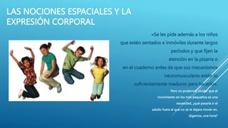 LAS NOCIONES ESPACIALES Y LA
EXPRESIÓN CORPORAL
«Se les pide además a los niños
que estén sentados e inmóviles durante largos
períodos y que fijen la
atención en la pizarra o
en el cuaderno antes de que sus mecanismos
neuromusculares estén lo
suficientemente maduros para hacerlo».
Pero no podemos olvidar que el
movimiento en los más pequeños es una
necesidad, ¿qué pasaría si el
adulto fuera al que no se le dejara mover en,
digamos, una hora?
 