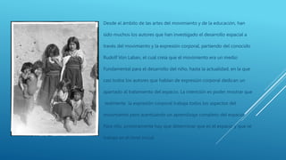 Desde el ámbito de las artes del movimiento y de la educación, han
sido muchos los autores que han investigado el desarrollo espacial a
través del movimiento y la expresión corporal, partiendo del conocido
Rudolf Von Laban, el cual creía que el movimiento era un medio
Fundamental para el desarrollo del niño, hasta la actualidad, en la que
casi todos los autores que hablan de expresión corporal dedican un
apartado al tratamiento del espacio. La intención es poder mostrar que
realmente la expresión corporal trabaja todos los aspectos del
movimiento pero acentuando un aprendizaje completo del espacio.
Para ello, primeramente hay que determinar que es el espacio y que se
trabaja en el nivel inicial
 
