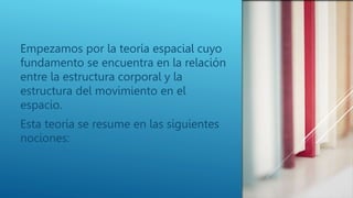 Empezamos por la teoría espacial cuyo
fundamento se encuentra en la relación
entre la estructura corporal y la
estructura del movimiento en el
espacio.
Esta teoría se resume en las siguientes
nociones:
 