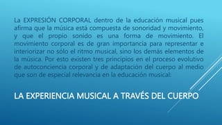 LA EXPERIENCIA MUSICAL A TRAVÉS DEL CUERPO
La EXPRESIÓN CORPORAL dentro de la educación musical pues
afirma que la música está compuesta de sonoridad y movimiento,
y que el propio sonido es una forma de movimiento. El
movimiento corporal es de gran importancia para representar e
interiorizar no sólo el ritmo musical, sino los demás elementos de
la música. Por esto existen tres principios en el proceso evolutivo
de autoconciencia corporal y de adaptación del cuerpo al medio
que son de especial relevancia en la educación musical:
 