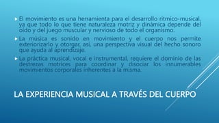 LA EXPERIENCIA MUSICAL A TRAVÉS DEL CUERPO
 El movimiento es una herramienta para el desarrollo rítmico-musical,
ya que todo lo que tiene naturaleza motriz y dinámica depende del
oído y del juego muscular y nervioso de todo el organismo.
 La música es sonido en movimiento y el cuerpo nos permite
exteriorizarlo y otorgar, así, una perspectiva visual del hecho sonoro
que ayuda al aprendizaje.
 La práctica musical, vocal e instrumental, requiere el dominio de las
destrezas motrices para coordinar y disociar los innumerables
movimientos corporales inherentes a la misma.
 