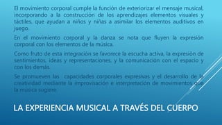 LA EXPERIENCIA MUSICAL A TRAVÉS DEL CUERPO
El movimiento corporal cumple la función de exteriorizar el mensaje musical,
incorporando a la construcción de los aprendizajes elementos visuales y
táctiles, que ayudan a niños y niñas a asimilar los elementos auditivos en
juego.
En el movimiento corporal y la danza se nota que fluyen la expresión
corporal con los elementos de la música.
Como fruto de esta integración se favorece la escucha activa, la expresión de
sentimientos, ideas y representaciones, y la comunicación con el espacio y
con los demás.
Se promueven las capacidades corporales expresivas y el desarrollo de la
creatividad mediante la improvisación e interpretación de movimientos que
la música sugiere.
 