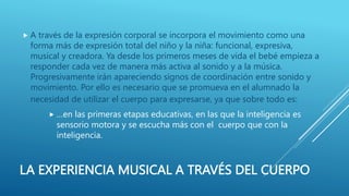 LA EXPERIENCIA MUSICAL A TRAVÉS DEL CUERPO
 A través de la expresión corporal se incorpora el movimiento como una
forma más de expresión total del niño y la niña: funcional, expresiva,
musical y creadora. Ya desde los primeros meses de vida el bebé empieza a
responder cada vez de manera más activa al sonido y a la música.
Progresivamente irán apareciendo signos de coordinación entre sonido y
movimiento. Por ello es necesario que se promueva en el alumnado la
necesidad de utilizar el cuerpo para expresarse, ya que sobre todo es:
 …en las primeras etapas educativas, en las que la inteligencia es
sensorio motora y se escucha más con el cuerpo que con la
inteligencia.
 
