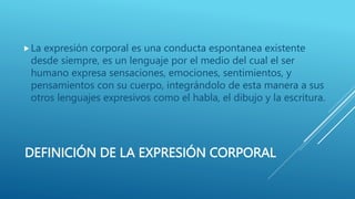DEFINICIÓN DE LA EXPRESIÓN CORPORAL
La expresión corporal es una conducta espontanea existente
desde siempre, es un lenguaje por el medio del cual el ser
humano expresa sensaciones, emociones, sentimientos, y
pensamientos con su cuerpo, integrándolo de esta manera a sus
otros lenguajes expresivos como el habla, el dibujo y la escritura.
 