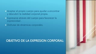 OBJETIVO DE LA EXPRESION CORPORAL:
 Aceptar el propio cuerpo para ayudar a encontrar
y descubrir la realidad corporal propia.
 Expresarse atreves del cuerpo para favorecer la
expresividad .
 Disfrutar de dinámicas corporales.
 