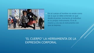 “EL CUERPO” LA HERRAMIENTA DE LA
EXPRESIÓN CORPORAL
 Sin el cuerpo el hombre no existe como
tal; lo que se debe entender es que
desde el primer momento el individuo
es su propio instrumento. El es él
mismo y a la vez el instrumento con
que se expresa.
 