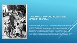 EL JUEGO CREATIVO COMO RECURSO DE LA
EXPRESION CORPORAL
El juego simbólico es el que nos va a aportar el encuentro con la creatividad, como
forma de expresión libre.
Al ser una actividad libre, el niño explora y descubre las posibilidades de los
objetos y de los otros, y expresa sus fantasías, sus emociones, etc.
Es a partir del nacimiento del juego simbólico, cuando el educador puede
intervenir en el juego del niño, sin condicionarlo, sólo con la intención puesta en
ayudar al niño a canalizar sus descubrimientos, necesidades, conflictos, etc.
 