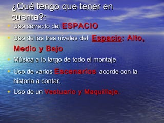 ¿Qué tengo que tener en¿Qué tengo que tener en
cuenta?:cuenta?:
• Uso correcto delUso correcto del ESPACIOESPACIO
• Uso de los tres niveles delUso de los tres niveles del EspacioEspacio: Alto,: Alto,
Medio y BajoMedio y Bajo
• Música a lo largo de todo el montajeMúsica a lo largo de todo el montaje
• Uso de variosUso de varios EscenariosEscenarios acorde con laacorde con la
historia a contar.historia a contar.
• Uso de unUso de un Vestuario y Maquillaje.Vestuario y Maquillaje.
 