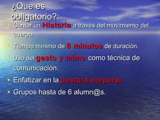 ¿Que es¿Que es
obligatorio?:obligatorio?:
• Contar unContar un HistoriaHistoria a través del movimiento dela través del movimiento del
cuerpo.cuerpo.
• Tiempo mínimo deTiempo mínimo de 8 minutos8 minutos de duración.de duración.
• Uso delUso del gesto y mimogesto y mimo como técnica decomo técnica de
comunicación.comunicación.
• EnfatizarEnfatizar en laen la postura corporalpostura corporal
• Grupos hasta de 6 alumn@s.Grupos hasta de 6 alumn@s.
 