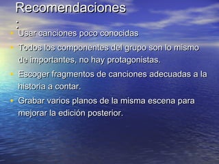 RecomendacionesRecomendaciones
::
• Usar canciones poco conocidasUsar canciones poco conocidas
• Todos los componentes del grupo son lo mismoTodos los componentes del grupo son lo mismo
de importantes, no hay protagonistas.de importantes, no hay protagonistas.
• Escoger fragmentos de canciones adecuadas a laEscoger fragmentos de canciones adecuadas a la
historia a contar.historia a contar.
• Grabar varios planos de la misma escena paraGrabar varios planos de la misma escena para
mejorar la edición posterior.mejorar la edición posterior.
 