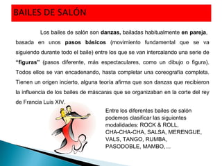 Entre los diferentes bailes de salón
podemos clasificar las siguientes
modalidades: ROCK & ROLL,
CHA-CHA-CHA, SALSA, MERENGUE,
VALS, TANGO, RUMBA,
PASODOBLE, MAMBO,…
Los bailes de salón son danzas, bailadas habitualmente en pareja,
basada en unos pasos básicos (movimiento fundamental que se va
siguiendo durante todo el baile) entre los que se van intercalando una serie de
“figuras” (pasos diferente, más espectaculares, como un dibujo o figura).
Todos ellos se van encadenando, hasta completar una coreografía completa.
Tienen un origen incierto, alguna teoría afirma que son danzas que recibieron
la influencia de los bailes de máscaras que se organizaban en la corte del rey
de Francia Luis XIV.
 