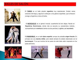 El MERENGUE es un género musical, usualmente de tono alegre. Nacido en
República Dominicana, donde más se escucha su característica melodía,
acompañada por la tambora (tambor de dos parches), la güira y el acordeón.
El TANGO es un baile popular argentino muy espectacular. Existen varias
versiones del tango y algunos lo atribuyen a los gitanos españoles, que lo llevaron
consigo a Argentina y otros al Caribe.
El PASODOBLE es un baile típico español, aunque de probable origen francés. En
principio era una marcha militar, pero desde siempre ha estado relacionado con la
tauromaquia. Y es que muchos de los pasos de este baile están inspirados en los
pases del torero.
 