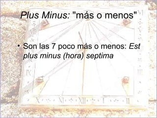 Plus Minus:  "más o menos" Son las 7 poco más o menos:  Est plus minus (hora) septima  