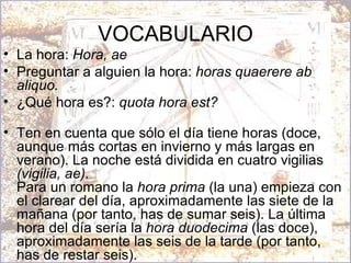VOCABULARIO La hora:  Hora, ae Preguntar a alguien la hora:  horas quaerere ab aliquo.   ¿Qué hora es?:  quota hora est? Ten en cuenta que sólo el día tiene horas (doce, aunque más cortas en invierno y más largas en verano). La noche está dividida en cuatro vigilias  (vigilia, ae). Para un romano la  hora prima  (la una) empieza con el clarear del día, aproximadamente las siete de la mañana (por tanto, has de sumar seis). La última hora del día sería la  hora duodecima  (las doce), aproximadamente las seis de la tarde (por tanto, has de restar seis). 