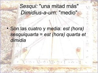 Sesqui:  "una mitad más" Dimidius-a-um:  "medio" Son las cuatro y media:  est (hora) sesquiquarta  =  est (hora) quarta et dimidia 