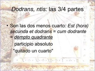 Dodrans, ntis:  las 3/4 partes Son las dos menos cuarto:  Est (hora) secunda et dodrans  =  cum dodrante  =  dempto quadrante   participio absoluto "quitado un cuarto" 