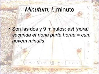 Minutum, i:  minuto Son las dos y 9 minutos:  est (hora) secunda et nona parte horae = cum novem minutis 