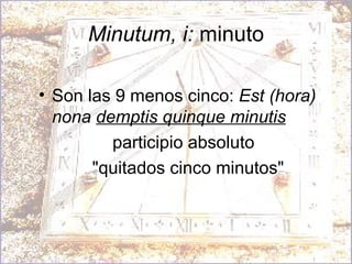 Minutum, i:  minuto Son las 9 menos cinco:  Est (hora) nona  demptis quinque minutis   participio absoluto "quitados cinco minutos" 