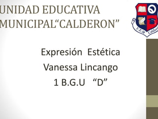 UNIDAD EDUCATIVA 
MUNICIPAL“CALDERON” 
Expresión Estética 
Vanessa Lincango 
1 B.G.U “D” 
 