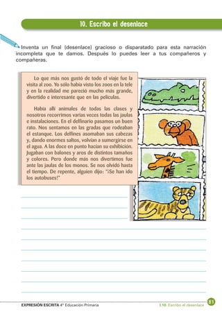 10. Escribo el desenlace
Inventa un final (desenlace) gracioso o disparatado para esta narración
incompleta que te damos. Después lo puedes leer a tus compañeros y
compañeras.
Lo que más nos gustó de todo el viaje fue la
visita al zoo. Yo sólo había visto los zoos en la tele
y en la realidad me pareció mucho más grande,
divertido e interesante que en las películas.
Había allí animales de todas las clases y
nosotros recorrimos varias veces todas las jaulas
e instalaciones. En el delfinario pasamos un buen
rato. Nos sentamos en las gradas que rodeaban
el estanque. Los delfines asomaban sus cabezas
y, dando enormes saltos, volvían a sumergirse en
el agua. A las doce en punto hacían su exhibición.
Jugaban con balones y aros de distintos tamaños
y colores. Pero donde más nos divertimos fue
ante las jaulas de los monos. Se nos olvidó hasta
el tiempo. De repente, alguien dijo: “¡Se han ido
los autobuses!”

EXPRESIÓN ESCRITA 4º Educación Primaria

I.10. Escribo el desenlace

81

 