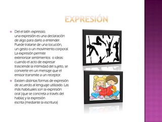  Del el latín expressio,
una expresión es una declaración
de algo para darlo a entender.
Puede tratarse de una locución,
un gesto o un movimiento corporal.
La expresión permite
exteriorizar sentimientos o ideas:
cuando el acto de expresar
trasciende la intimidad del sujeto, se
convierte en un mensaje que el
emisor transmite a un receptor.
 Existen distintas formas de expresión
de acuerdo al lenguaje utilizado. Las
más habituales son la expresión
oral (que se concreta a través del
habla) y la expresión
escrita (mediante la escritura)
 