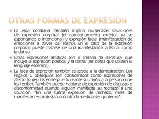  La vida cotidiana también implica numerosas situaciones
de expresión corporal (el comportamiento exterior, ya se
espontáneo o intencional) y expresión facial (manifestación de
emociones a través del rostro). En el caso de la expresión
corporal, puede tratarse de una manifestación artística, como
la danza
 Otras expresiones artísticas son la literaria (la literatura, que
incluye la expresión poética, y la teatral (las obras que utilizan el
lenguaje escénico).
 La idea de expresión también se asocia a la demostración. Los
regalos u obsequios son considerados como expresiones de
afecto (quien los entrega le transmite su cariño a la persona que
los recibe). También puede hablarse de expresión de disgusto o
disconformidad cuando alguien manifiesta su rechazo a una
situación: “En una fuerte expresión de rechazo, miles de
manifestantes protestaron contra la medida del gobierno”.
 