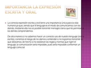 La correcta expresión escrita y oral tiene una importancia única para la vida
humana ya que, siendo que el lenguaje es el modo de comunicarnos con los
demás, mediante ella nos es posible transmitir mensajes claros que les permitan a
los demás comprendernos.
De otra manera si no sabemos hacer un correcto uso de nuestro lenguaje (oral o
escrito), corremos el riesgo de no darnos a entender o no logramos transmitir lo
que deseamos; de hecho si no existieran las reglas y normas que rigen el
lenguaje, la comunicación sería imposible, pues sería imposible conformar un
lenguaje como tal.
 