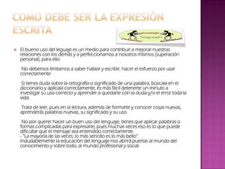  El bueno uso del leguaje es un medio para contribuir a mejorar nuestras
relaciones con los demás y a perfeccionarnos a nosotros mismos (superación
personal), para ello:
No debemos limitarnos a saber hablar y escribir, hacer el esfuerzo por usar
correctamente
Si tienes duda sobre la ortografía o significado de una palabra, búscala en el
diccionario y aplícala correctamente, es más fácil detenerte un minuto a
investigar su uso correcto y aprender a quedarte con la duda y/o el error toda la
vida.
Trata de leer, pues en la lectura, además de formarte y conocer cosas nuevas,
aprenderás palabras nuevas, su significado y su uso.
No por querer hacer un buen uso del lenguaje, tienes que aplicar palabras o
formas complicadas para expresarte, pues muchas veces eso es lo que puede
dificultar que el mensaje sea entendido correctamente.
- “La mayoría de las veces, lo más sencillo es lo más bello”.
Indudablemente la educación del lenguaje nos abrirá puertas al mundo del
conocimiento y sobre todo, al mundo profesional y social.
 
