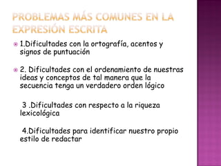  1.Dificultades con la ortografía, acentos y
signos de puntuación
 2. Dificultades con el ordenamiento de nuestras
ideas y conceptos de tal manera que la
secuencia tenga un verdadero orden lógico
3 .Dificultades con respecto a la riqueza
lexicológica
4.Dificultades para identificar nuestro propio
estilo de redactar
 
