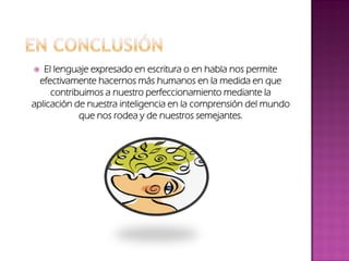  El lenguaje expresado en escritura o en habla nos permite
efectivamente hacernos más humanos en la medida en que
contribuimos a nuestro perfeccionamiento mediante la
aplicación de nuestra inteligencia en la comprensión del mundo
que nos rodea y de nuestros semejantes.
 
