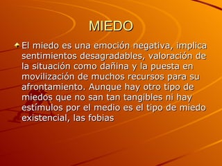 MIEDO El miedo es una emoción negativa, implica sentimientos desagradables, valoración de la situación como dañina y la puesta en movilización de muchos recursos para su afrontamiento. Aunque hay otro tipo de miedos que no san tan tangibles ni hay estímulos por el medio es el tipo de miedo existencial, las fobias  