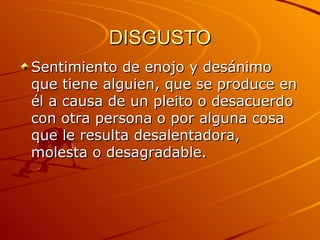 DISGUSTO Sentimiento de enojo y desánimo que tiene alguien, que se produce en él a causa de un pleito o desacuerdo con otra persona o por alguna cosa que le resulta desalentadora, molesta o desagradable.  