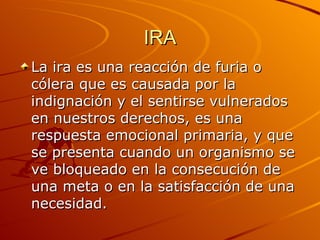 IRA La ira es una reacción de furia o cólera que es causada por la indignación y el sentirse vulnerados en nuestros derechos, es una respuesta emocional primaria, y que se presenta cuando un organismo se ve bloqueado en la consecución de una meta o en la satisfacción de una necesidad.  