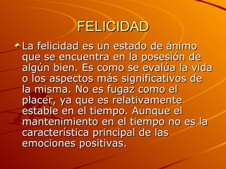 FELICIDAD La felicidad es un estado de ánimo que se encuentra en la posesión de algún bien. Es como se evalúa la vida o los aspectos más significativos de la misma. No es fugaz como el placer, ya que es relativamente estable en el tiempo. Aunque el mantenimiento en el tiempo no es la característica principal de las emociones positivas.  