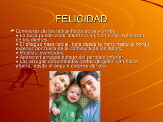 FELICIDAD Comisuras de los labios hacia atrás y arriba.  • La boca puede estar abierta o no, con o sin exposición de los dientes.  • El pliegue naso-labial, baja desde la nariz hasta el borde exterior por fuera de la comisura de los labios.  • Mejillas levantadas.  • Aparecen arrugas debajo del párpado inferior.  • Las arrugas denominadas 'patas de gallo' van hacia afuera, desde el ángulo externo del ojo.  