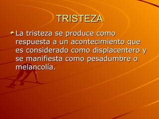 TRISTEZA La tristeza se produce como respuesta a un acontecimiento que es considerado como displacentero y se manifiesta como pesadumbre o melancolía.  