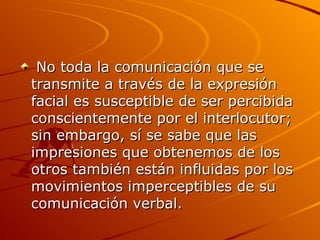 No toda la comunicación que se transmite a través de la expresión facial es susceptible de ser percibida conscientemente por el interlocutor; sin embargo, sí se sabe que las impresiones que obtenemos de los otros también están influidas por los movimientos imperceptibles de su comunicación verbal. 