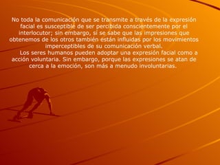 No toda la comunicación que se transmite a través de la expresión facial es susceptible de ser percibida conscientemente por el interlocutor; sin embargo, sí se sabe que las impresiones que obtenemos de los otros también están influidas por los movimientos imperceptibles de su comunicación verbal. Los seres humanos pueden adoptar una expresión facial como a acción voluntaria. Sin embargo, porque las expresiones se atan de cerca a la emoción, son más a menudo involuntarias.  