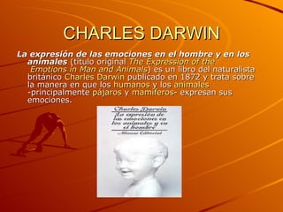 CHARLES DARWIN La expresión de las emociones en el hombre y en los animales  (título original  The Expression  of   the  Emotions in Man and Animals ) es un libro del naturalista británico  Charles Darwin  publicado en 1872 y trata sobre la manera en que los  humanos  y los  animales  -principalmente  pájaros  y  mamíferos - expresan sus emociones.  