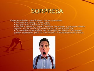 SORPRESA Cejas levantadas, colocándose curvas y elevadas.  • Piel estirada debajo de las cejas.  • Arrugas horizontales en la frente.  • Párpados abiertos, párpado superior levantado, y párpado inferior bajado ; el blanco del ojo suele verse por encima del iris.  • La mandíbula cae abierta, de modo que los labios y los dientes quedan separados, pero no hay tensión ni estiramiento de la boca.  