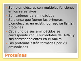 Proteínas
 Son biomoléculas con múltiples funciones
en los seres vivos.
 Son cadenas de aminoácidos
 Se piensa que fueron las primeras
biomoléculas en existir, por eso se llaman
proteínas
 Cada uno de sus aminoácidos se
corresponde con 3 nucleótidos del ADN, y
sus correspondientes en el ARNm
 Las proteínas están formadas por 20
aminoácidos
 