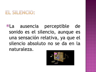 La   ausencia perceptible de
 sonido es el silencio, aunque es
 una sensación relativa, ya que el
 silencio absoluto no se da en la
 naturaleza.
 