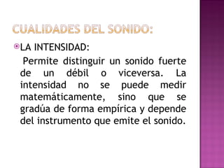 LA INTENSIDAD:
  Permite distinguir un sonido fuerte
 de un débil o viceversa. La
 intensidad no se puede medir
 matemáticamente, sino que se
 gradúa de forma empírica y depende
 del instrumento que emite el sonido.
 